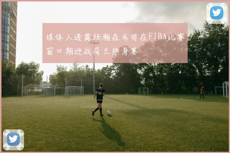 媒体人透露杨瀚森或将在FIBA比赛窗口期迎战荷兰热身赛