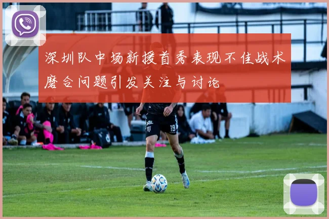 深圳队中场新援首秀表现不佳战术磨合问题引发关注与讨论
