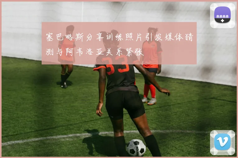 塞巴略斯分享训练照片引发媒体猜测与阿韦洛亚关系紧张