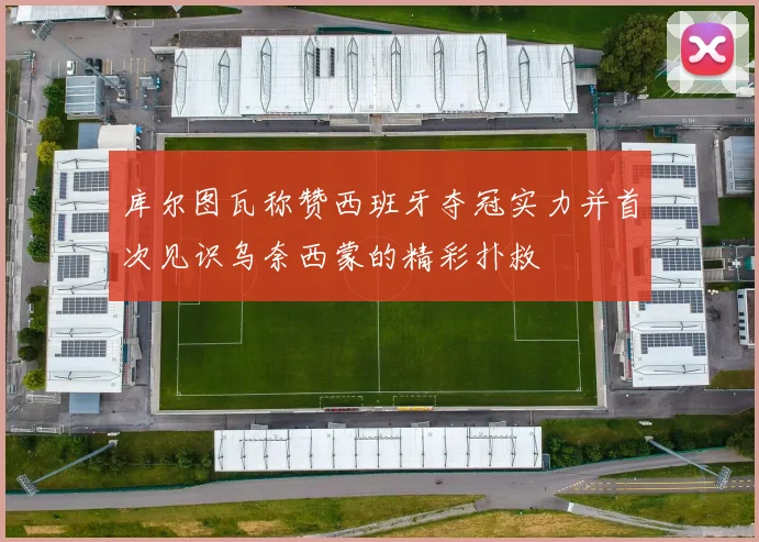 库尔图瓦称赞西班牙夺冠实力并首次见识乌奈西蒙的精彩扑救
