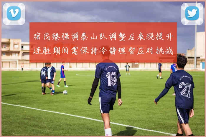 宿茂臻强调泰山队调整后表现提升连胜期间需保持冷静理智应对挑战