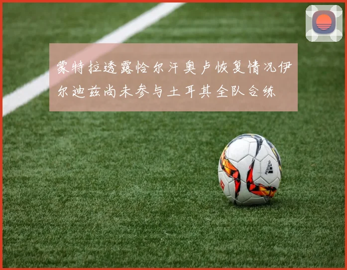 蒙特拉透露恰尔汗奥卢恢复情况伊尔迪兹尚未参与土耳其全队合练