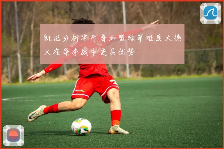 凯记分析字母哥加盟绿军难度大热火在争夺战中更具优势