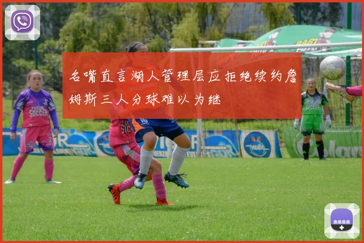 名嘴直言湖人管理层应拒绝续约詹姆斯三人分球难以为继