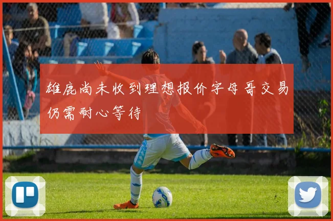 雄鹿尚未收到理想报价字母哥交易仍需耐心等待