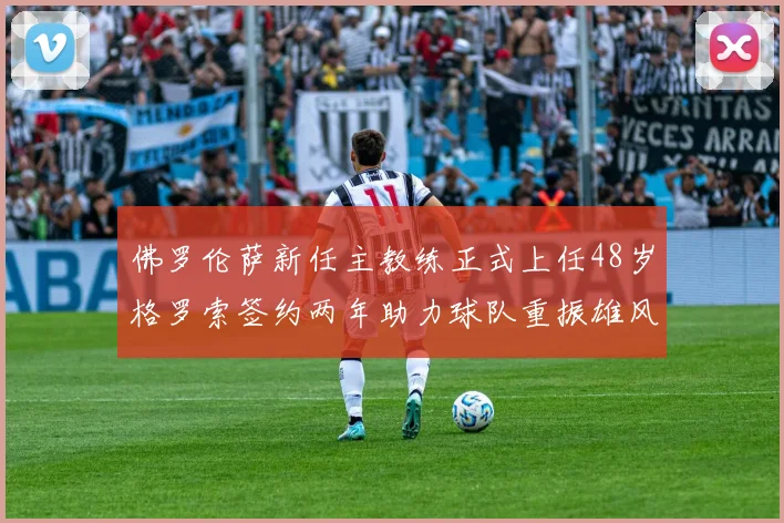 佛罗伦萨新任主教练正式上任48岁格罗索签约两年助力球队重振雄风