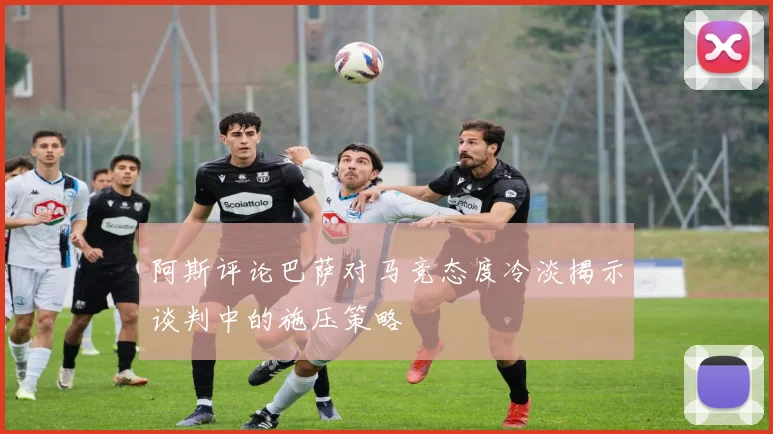 阿斯评论巴萨对马竞态度冷淡揭示谈判中的施压策略