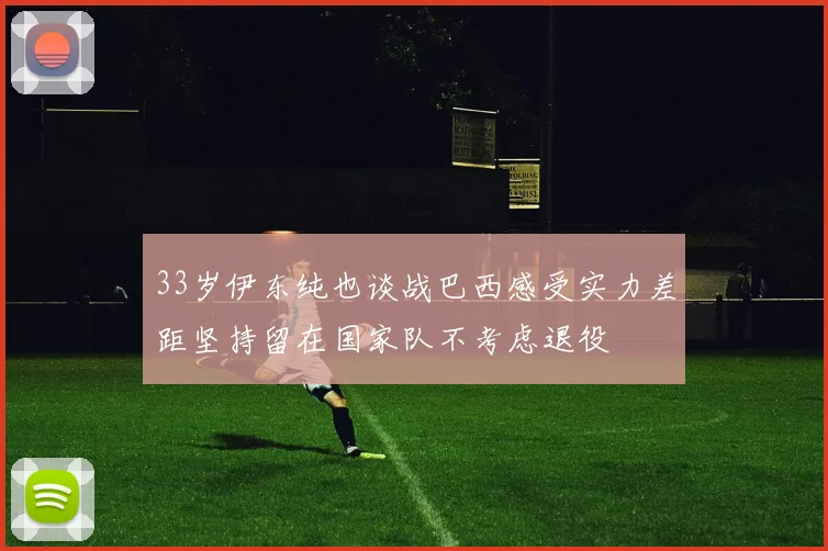 33岁伊东纯也谈战巴西感受实力差距坚持留在国家队不考虑退役