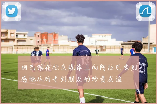 姆巴佩在社交媒体上向阿拉巴告别感慨从对手到朋友的珍贵友谊
