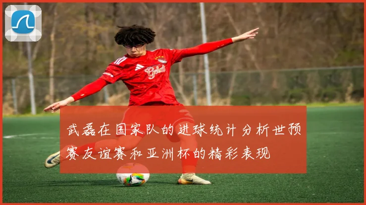 武磊在国家队的进球统计分析世预赛友谊赛和亚洲杯的精彩表现
