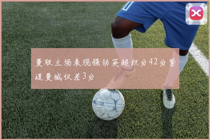 曼联主场表现强劲英超积分42分紧追曼城仅差3分