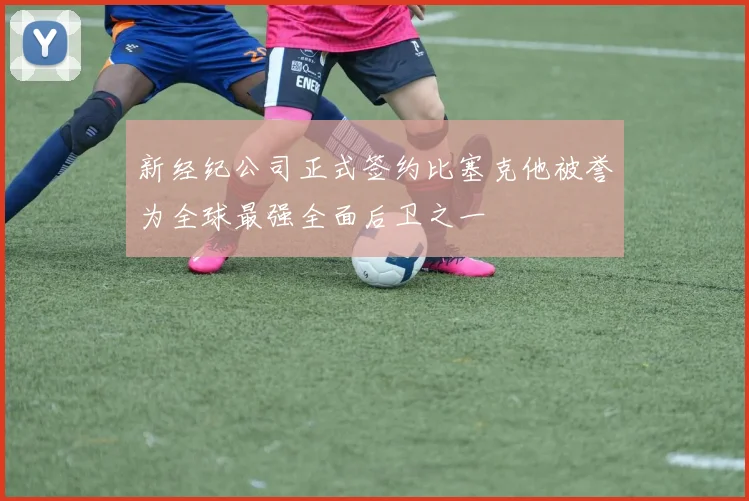 新经纪公司正式签约比塞克他被誉为全球最强全面后卫之一