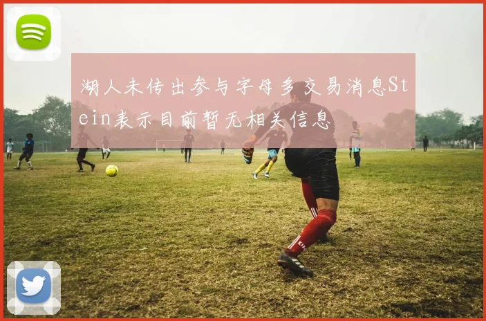 湖人未传出参与字母多交易消息Stein表示目前暂无相关信息