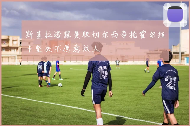 斯基拉透露曼联切尔西争抢霍尔纽卡坚决不愿意放人