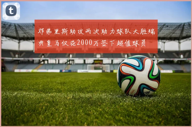 邓弗里斯助攻两次助力球队大胜瑞典皇马仅花2000万签下超值球员