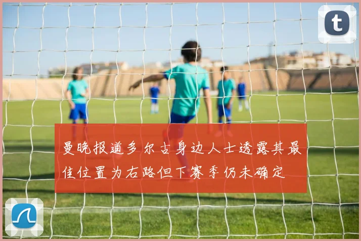 曼晚报道多尔古身边人士透露其最佳位置为右路但下赛季仍未确定
