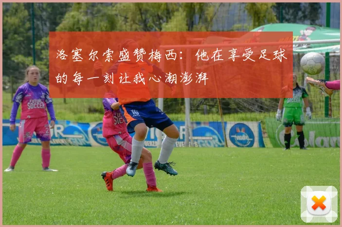 洛塞尔索盛赞梅西：他在享受足球的每一刻让我心潮澎湃