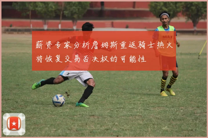薪资专家分析詹姆斯重返骑士热火将恢复交易否决权的可能性