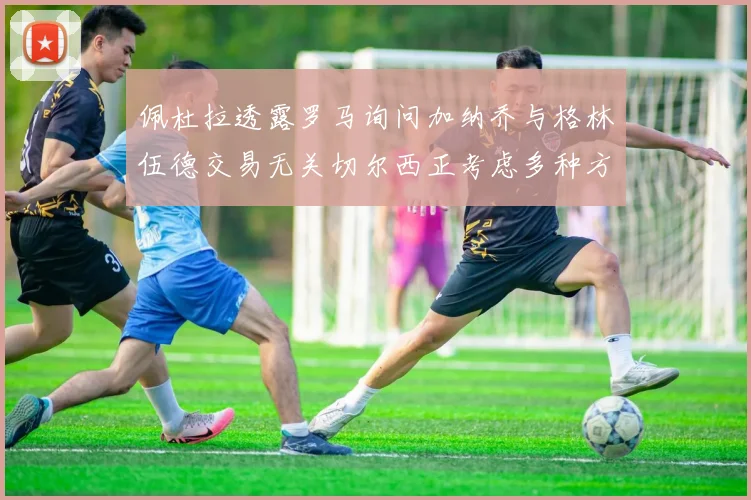 佩杜拉透露罗马询问加纳乔与格林伍德交易无关切尔西正考虑多种方案