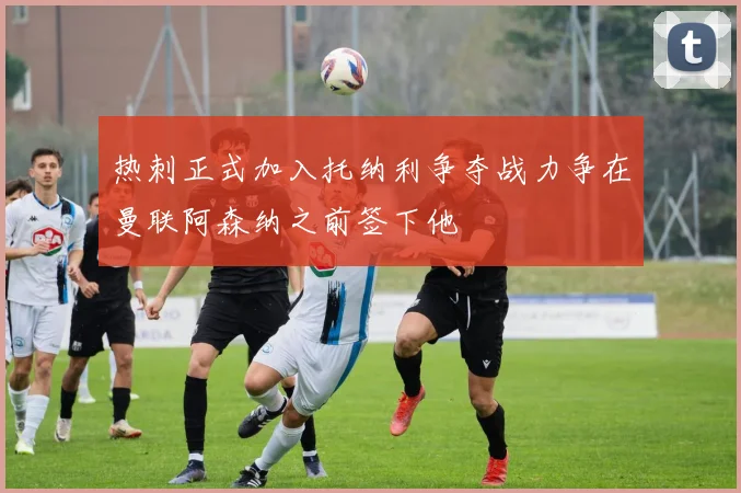 热刺正式加入托纳利争夺战力争在曼联阿森纳之前签下他