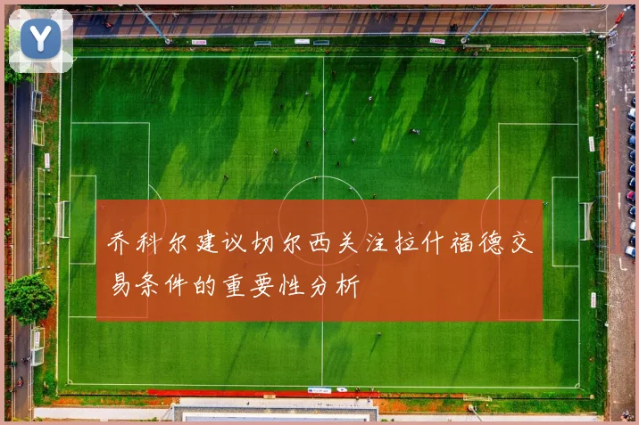 乔科尔建议切尔西关注拉什福德交易条件的重要性分析