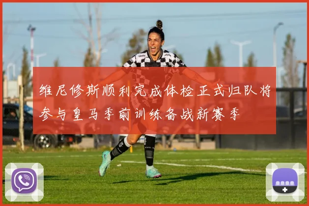 维尼修斯顺利完成体检正式归队将参与皇马季前训练备战新赛季