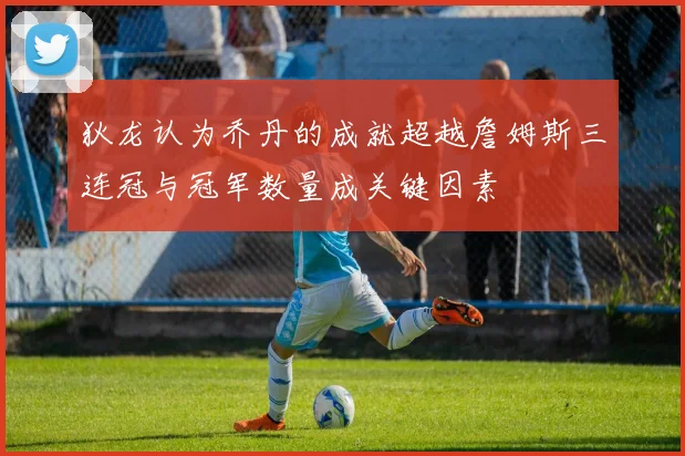 狄龙认为乔丹的成就超越詹姆斯三连冠与冠军数量成关键因素