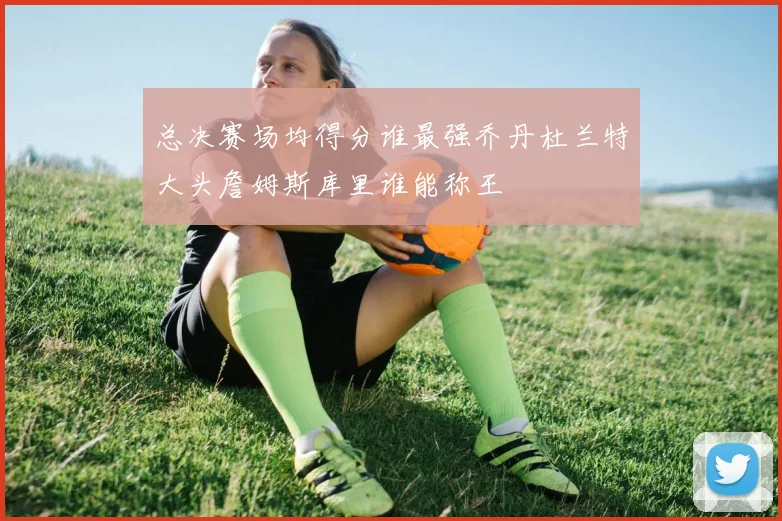 总决赛场均得分谁最强乔丹杜兰特大头詹姆斯库里谁能称王